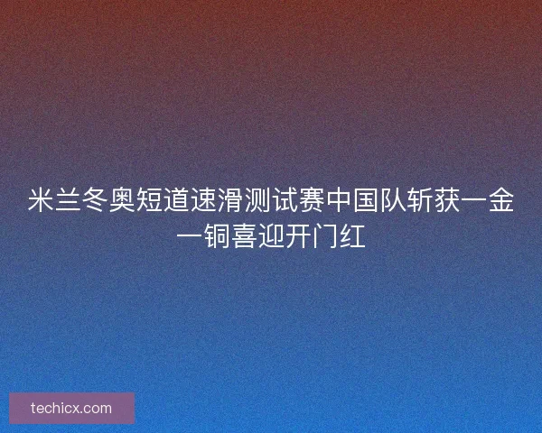 米兰冬奥短道速滑测试赛中国队斩获一金一铜喜迎开门红