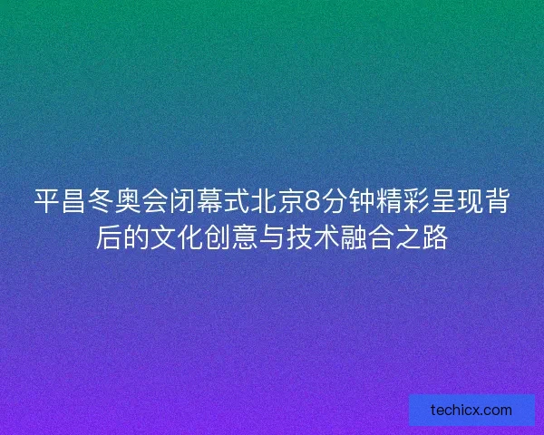 平昌冬奥会闭幕式北京8分钟精彩呈现背后的文化创意与技术融合之路