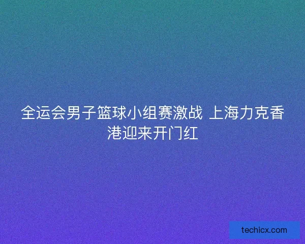 全运会男子篮球小组赛激战 上海力克香港迎来开门红